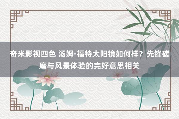 奇米影视四色 汤姆·福特太阳镜如何样？先锋磋磨与风景体验的完好意思相关