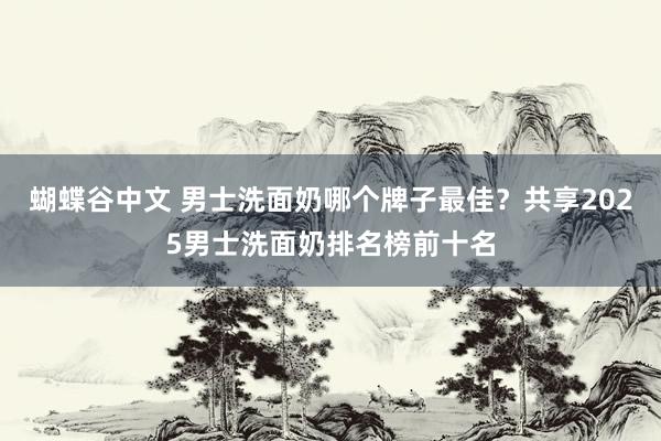 蝴蝶谷中文 男士洗面奶哪个牌子最佳？共享2025男士洗面奶排名榜前十名
