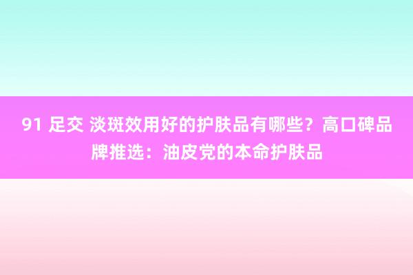 91 足交 淡斑效用好的护肤品有哪些？高口碑品牌推选：油皮党的本命护肤品