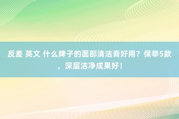 反差 英文 什么牌子的面部清洁膏好用？保举5款，深层洁净成果好！