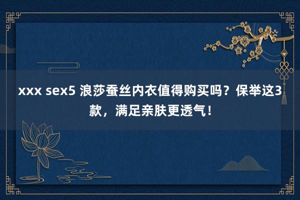 xxx sex5 浪莎蚕丝内衣值得购买吗？保举这3款，满足亲肤更透气！
