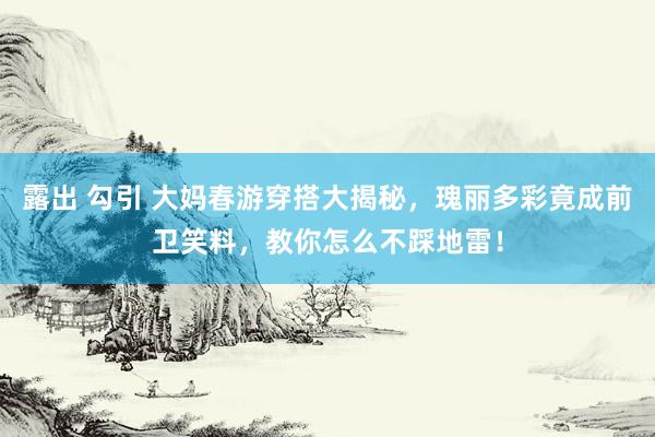 露出 勾引 大妈春游穿搭大揭秘，瑰丽多彩竟成前卫笑料，教你怎么不踩地雷！