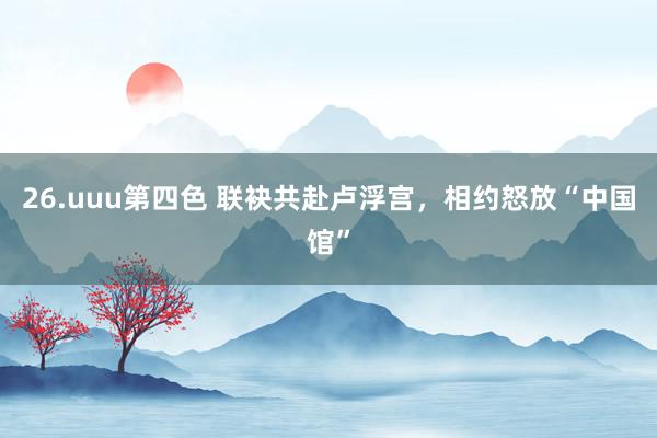 26.uuu第四色 联袂共赴卢浮宫，相约怒放“中国馆”