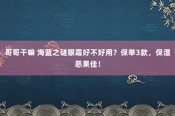 哥哥干嘛 海蓝之谜眼霜好不好用？保举3款，保湿恶果佳！