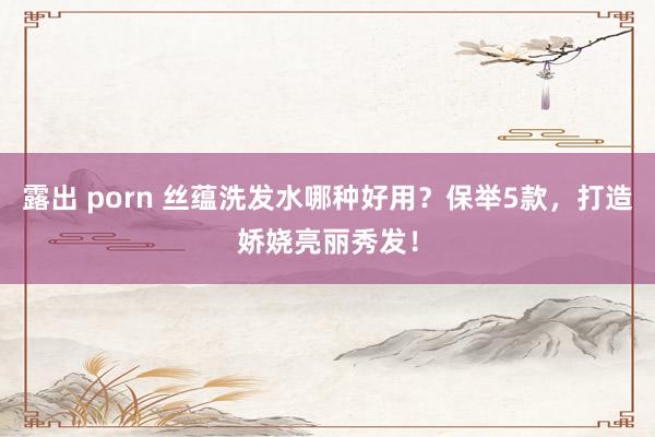 露出 porn 丝蕴洗发水哪种好用？保举5款，打造娇娆亮丽秀发！