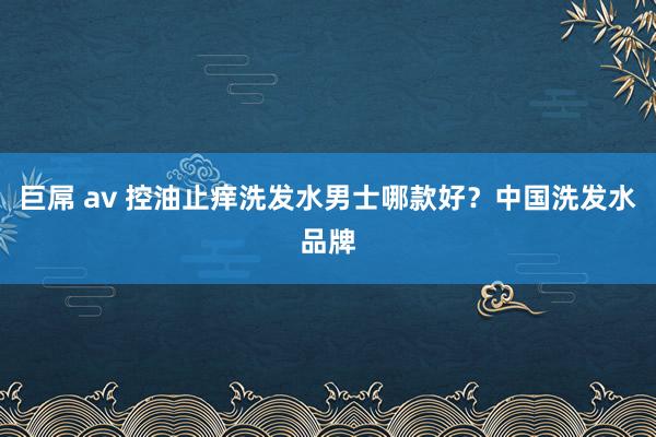巨屌 av 控油止痒洗发水男士哪款好？中国洗发水品牌