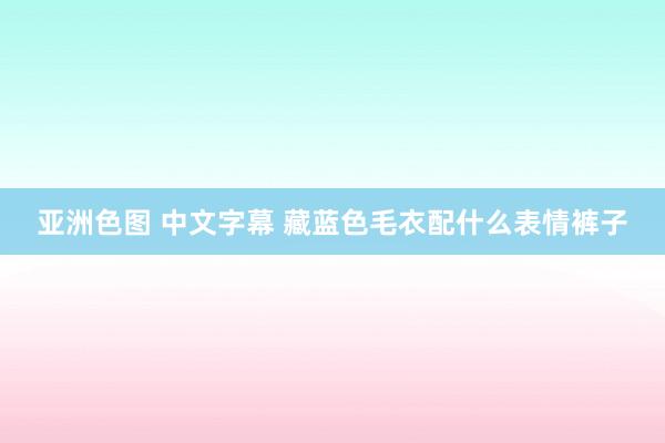 亚洲色图 中文字幕 藏蓝色毛衣配什么表情裤子