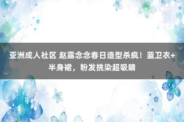 亚洲成人社区 赵露念念春日造型杀疯！蓝卫衣+半身裙，粉发挑染超吸睛
