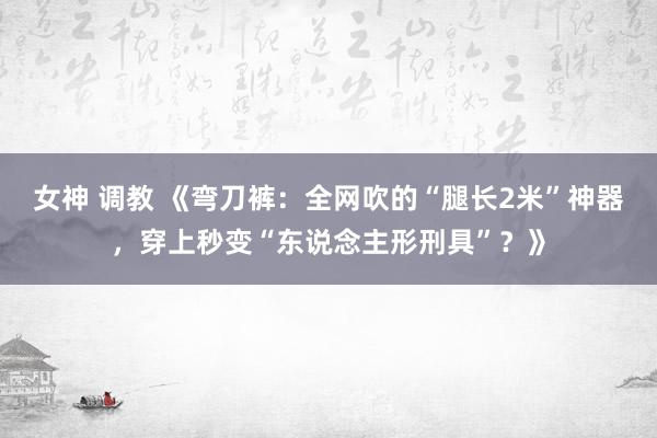 女神 调教 《弯刀裤：全网吹的“腿长2米”神器，穿上秒变“东说念主形刑具”？》