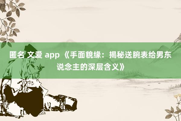 匿名 文爱 app 《手面貌缘：揭秘送腕表给男东说念主的深层含义》