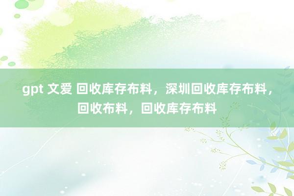 gpt 文爱 回收库存布料，深圳回收库存布料，回收布料，回收库存布料