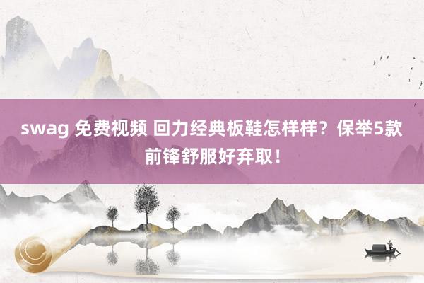 swag 免费视频 回力经典板鞋怎样样？保举5款前锋舒服好弃取！