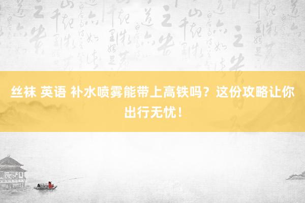 丝袜 英语 补水喷雾能带上高铁吗？这份攻略让你出行无忧！