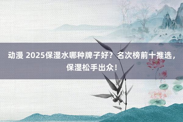 动漫 2025保湿水哪种牌子好？名次榜前十推选，保湿松手出众！