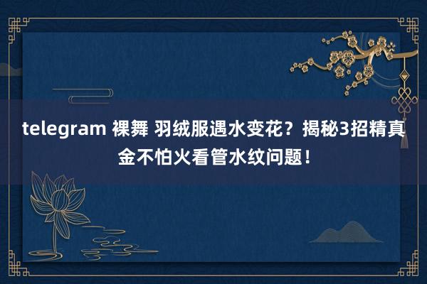 telegram 裸舞 羽绒服遇水变花？揭秘3招精真金不怕火看管水纹问题！