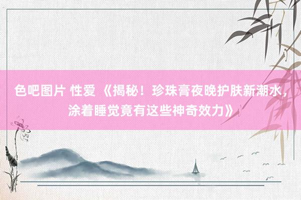 色吧图片 性爱 《揭秘！珍珠膏夜晚护肤新潮水，涂着睡觉竟有这些神奇效力》
