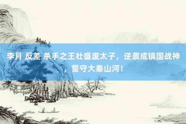 李月 反差 杀手之王壮盛废太子，逆袭成镇国战神，誓守大秦山河！