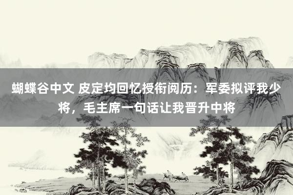 蝴蝶谷中文 皮定均回忆授衔阅历：军委拟评我少将，毛主席一句话让我晋升中将