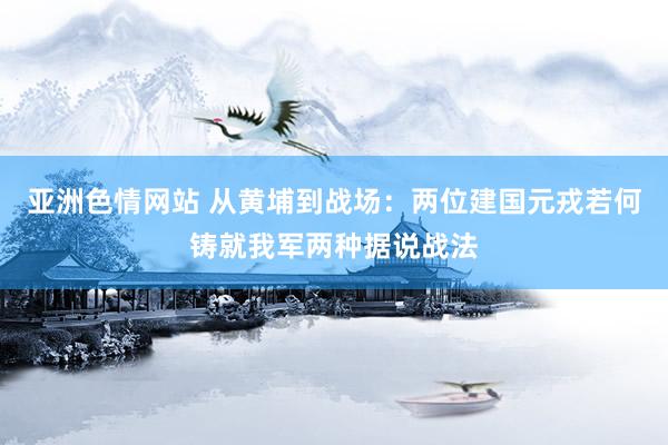 亚洲色情网站 从黄埔到战场：两位建国元戎若何铸就我军两种据说战法