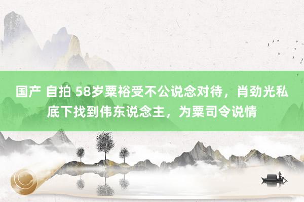 国产 自拍 58岁粟裕受不公说念对待，肖劲光私底下找到伟东说念主，为粟司令说情