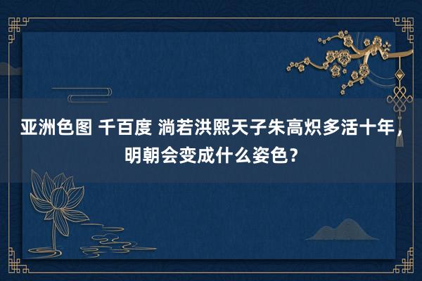 亚洲色图 千百度 淌若洪熙天子朱高炽多活十年，明朝会变成什么姿色？