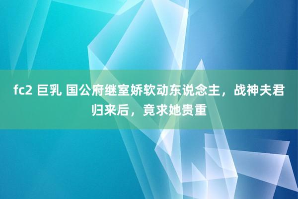fc2 巨乳 国公府继室娇软动东说念主，战神夫君归来后，竟求她贵重