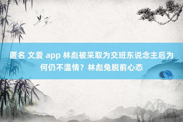 匿名 文爱 app 林彪被采取为交班东说念主后为何仍不温情？林彪兔脱前心态