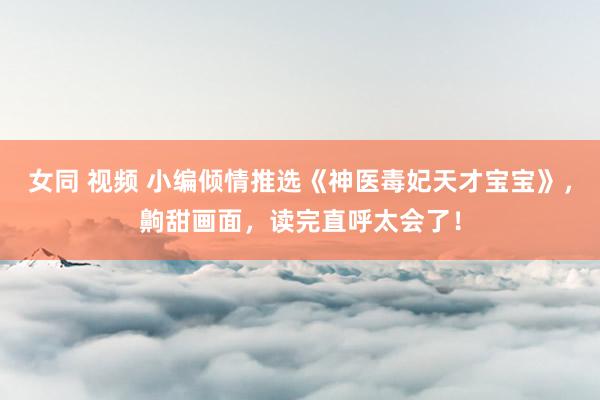 女同 视频 小编倾情推选《神医毒妃天才宝宝》，齁甜画面，读完直呼太会了！