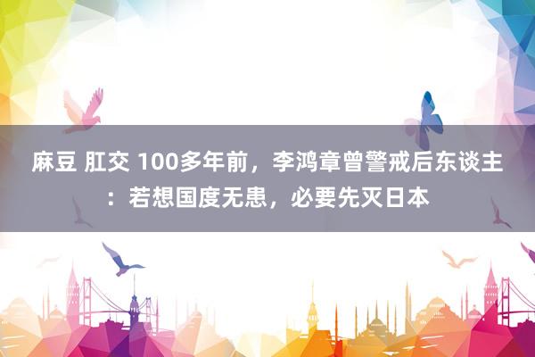 麻豆 肛交 100多年前，李鸿章曾警戒后东谈主：若想国度无患，必要先灭日本