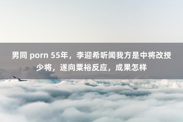 男同 porn 55年，李迎希听闻我方是中将改授少将，遂向粟裕反应，成果怎样