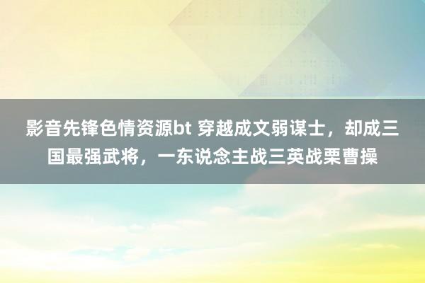 影音先锋色情资源bt 穿越成文弱谋士，却成三国最强武将，一东说念主战三英战栗曹操