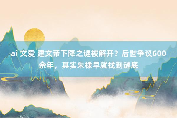 ai 文爱 建文帝下降之谜被解开？后世争议600余年，其实朱棣早就找到谜底