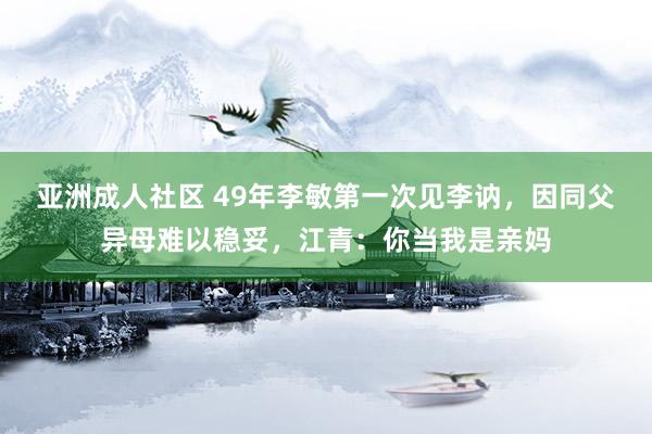 亚洲成人社区 49年李敏第一次见李讷，因同父异母难以稳妥，江青：你当我是亲妈