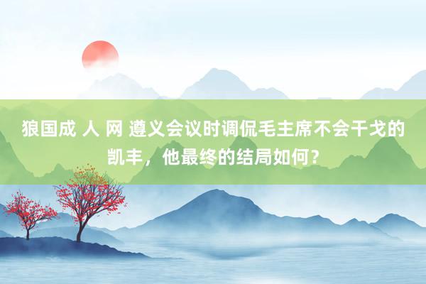 狼国成 人 网 遵义会议时调侃毛主席不会干戈的凯丰，他最终的结局如何？