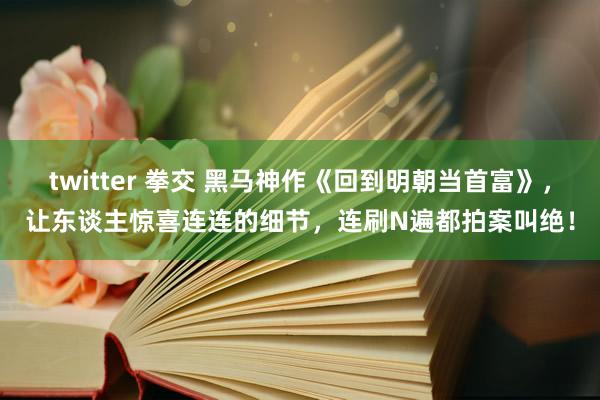 twitter 拳交 黑马神作《回到明朝当首富》，让东谈主惊喜连连的细节，连刷N遍都拍案叫绝！
