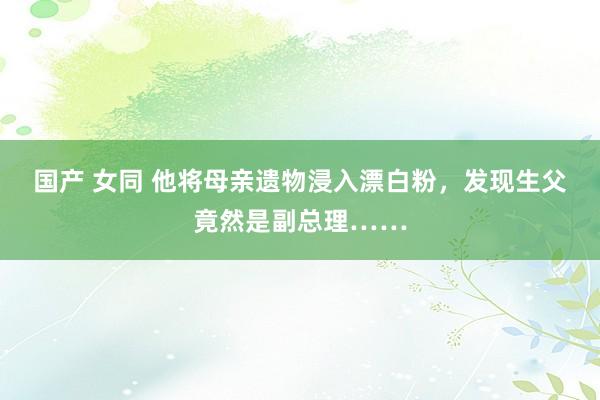 国产 女同 他将母亲遗物浸入漂白粉，发现生父竟然是副总理……