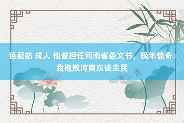 色尼姑 成人 他曾担任河南省委文书，晚年惊奇：我抱歉河南东谈主民