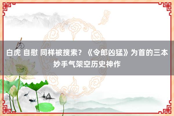 白虎 自慰 同样被搜索？《令郎凶猛》为首的三本妙手气架空历史神作