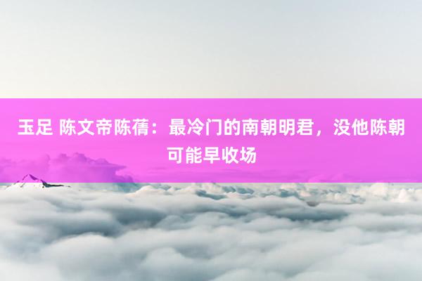 玉足 陈文帝陈蒨：最冷门的南朝明君，没他陈朝可能早收场