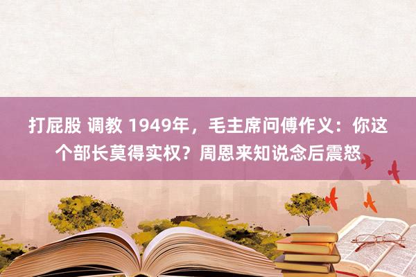 打屁股 调教 1949年，毛主席问傅作义：你这个部长莫得实权？周恩来知说念后震怒
