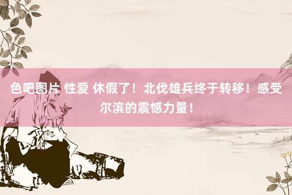 色吧图片 性爱 休假了！北伐雄兵终于转移！感受尔滨的震憾力量！