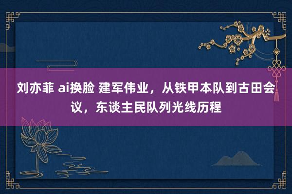 刘亦菲 ai换脸 建军伟业，从铁甲本队到古田会议，东谈主民队列光线历程