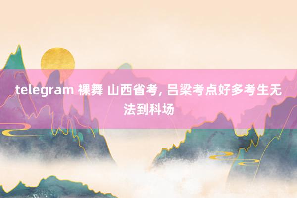 telegram 裸舞 山西省考, 吕梁考点好多考生无法到科场