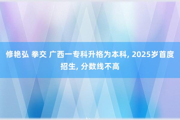 修艳弘 拳交 广西一专科升格为本科, 2025岁首度招生, 分数线不高