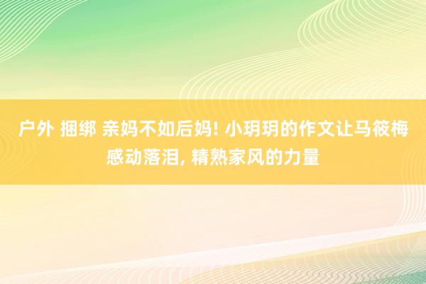 户外 捆绑 亲妈不如后妈! 小玥玥的作文让马筱梅感动落泪, 精熟家风的力量