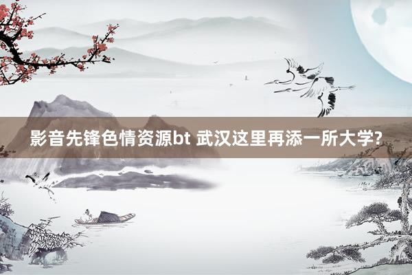 影音先锋色情资源bt 武汉这里再添一所大学?