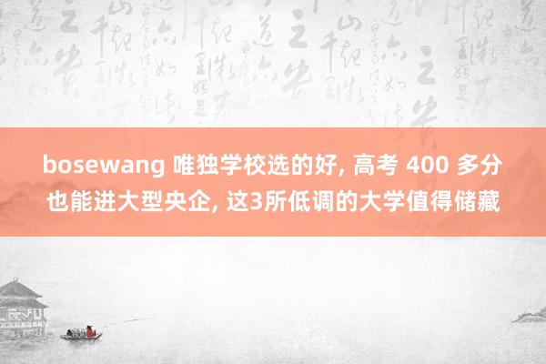 bosewang 唯独学校选的好, 高考 400 多分也能进大型央企, 这3所低调的大学值得储藏