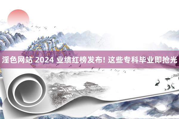 淫色网站 2024 业绩红榜发布! 这些专科毕业即抢光