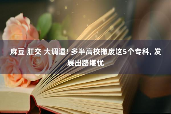 麻豆 肛交 大调遣! 多半高校撤废这5个专科, 发展出路堪忧