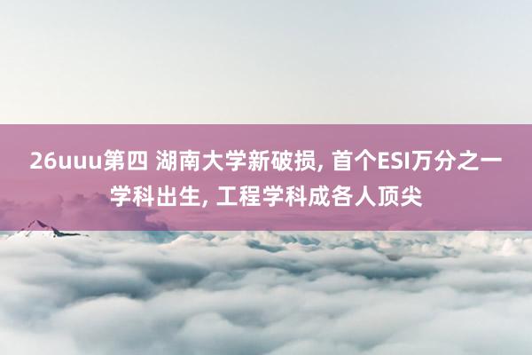 26uuu第四 湖南大学新破损, 首个ESI万分之一学科出生, 工程学科成各人顶尖